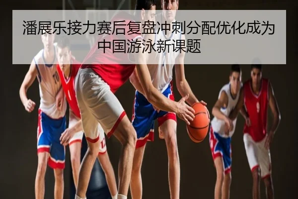 潘展乐接力赛后复盘冲刺分配优化成为中国游泳新课题