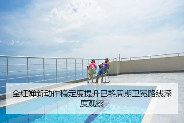 全红婵新动作稳定度提升巴黎周期卫冕路线深度观察