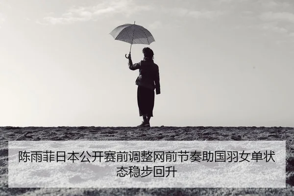 陈雨菲日本公开赛前调整网前节奏助国羽女单状态稳步回升