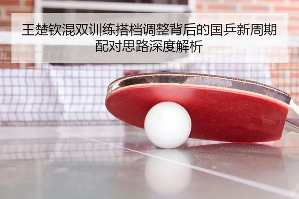 王楚钦混双训练搭档调整背后的国乒新周期配对思路深度解析