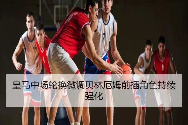 皇马中场轮换微调贝林厄姆前插角色持续强化