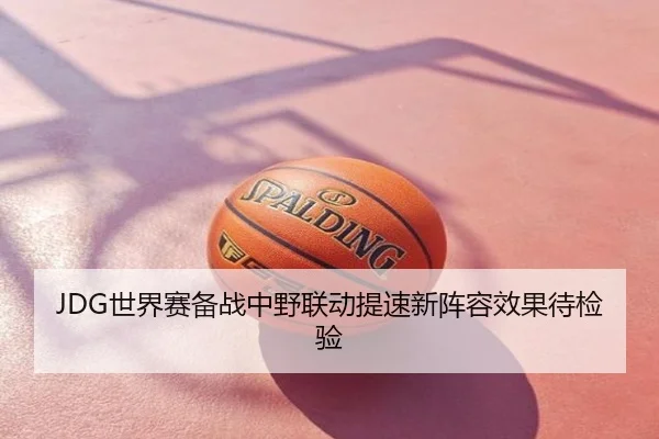 JDG世界赛备战中野联动提速新阵容效果待检验