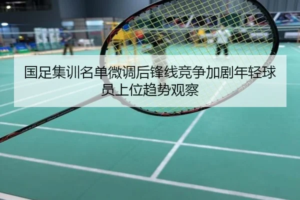 国足集训名单微调后锋线竞争加剧年轻球员上位趋势观察