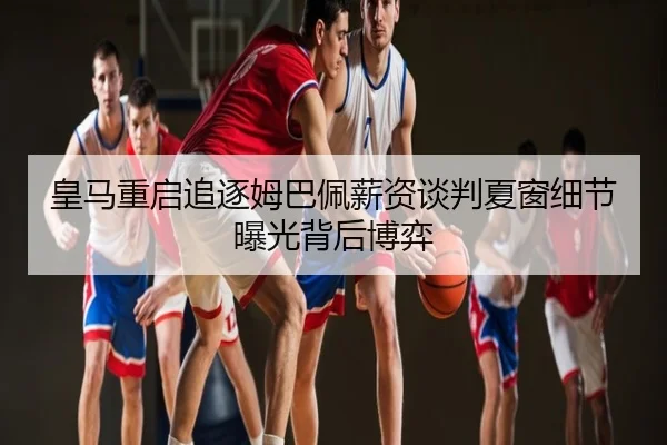 皇马重启追逐姆巴佩薪资谈判夏窗细节曝光背后博弈