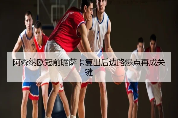 阿森纳欧冠前瞻萨卡复出后边路爆点再成关键