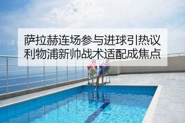 萨拉赫连场参与进球引热议 利物浦新帅战术适配成焦点