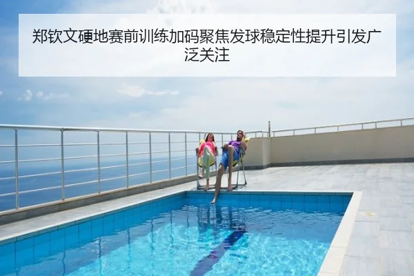 郑钦文硬地赛前训练加码聚焦发球稳定性提升引发广泛关注