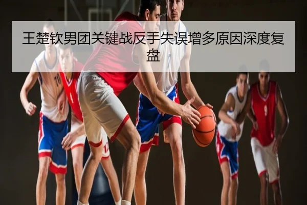 王楚钦男团关键战反手失误增多原因深度复盘