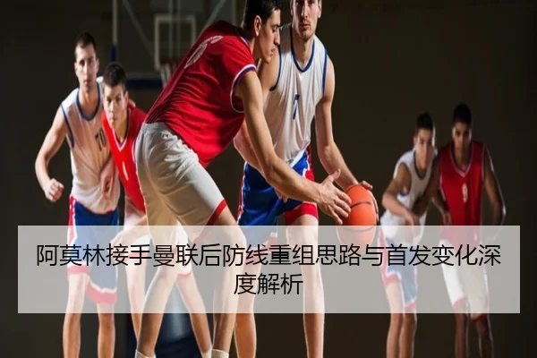 阿莫林接手曼联后防线重组思路与首发变化深度解析
