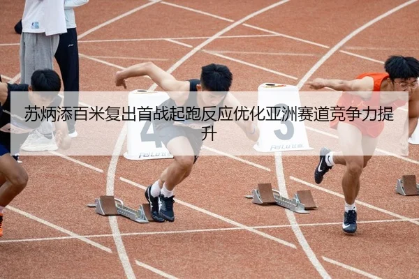 苏炳添百米复出首战起跑反应优化亚洲赛道竞争力提升