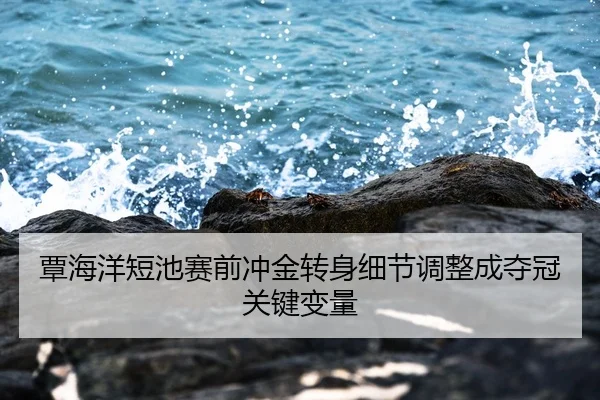覃海洋短池赛前冲金转身细节调整成夺冠关键变量